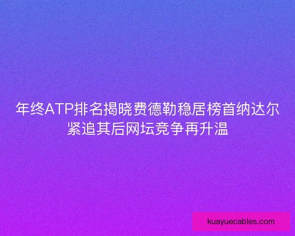 年终ATP排名揭晓费德勒稳居榜首纳达尔紧追其后网坛竞争再升温